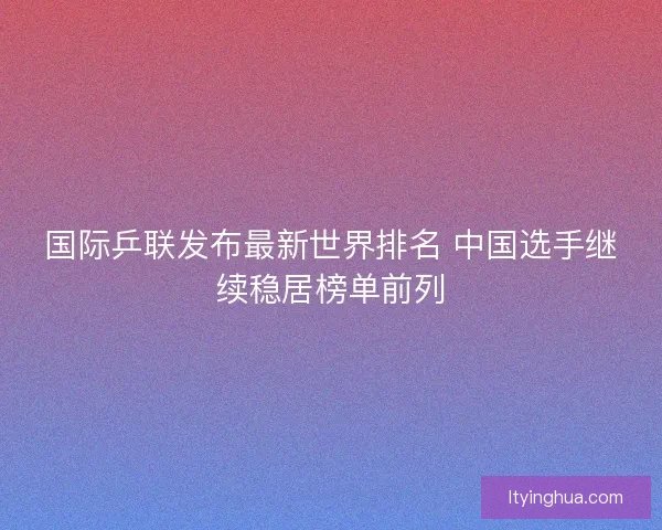 国际乒联发布最新世界排名 中国选手继续稳居榜单前列