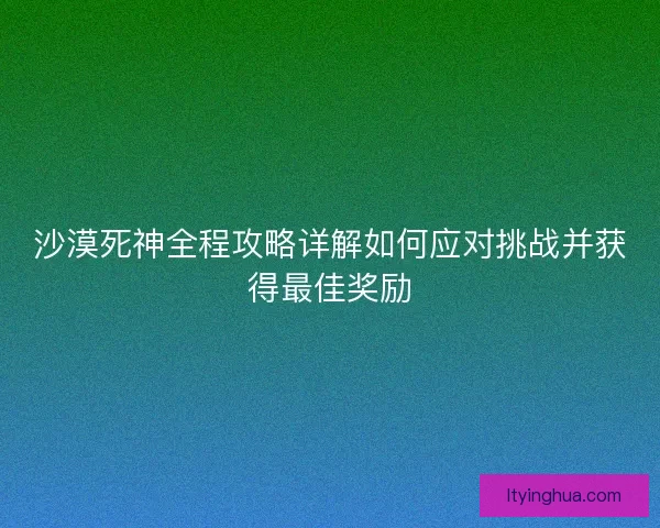 沙漠死神全程攻略详解如何应对挑战并获得最佳奖励