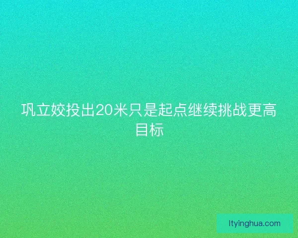 巩立姣投出20米只是起点继续挑战更高目标
