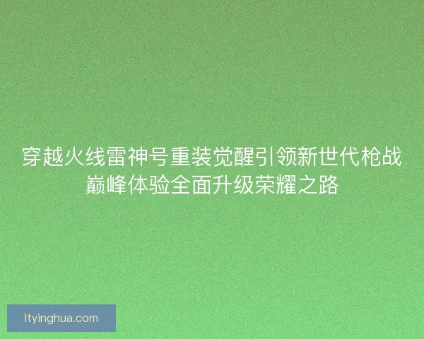 穿越火线雷神号重装觉醒引领新世代枪战巅峰体验全面升级荣耀之路