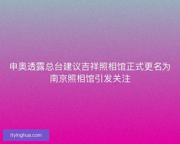 申奥透露总台建议吉祥照相馆正式更名为南京照相馆引发关注
